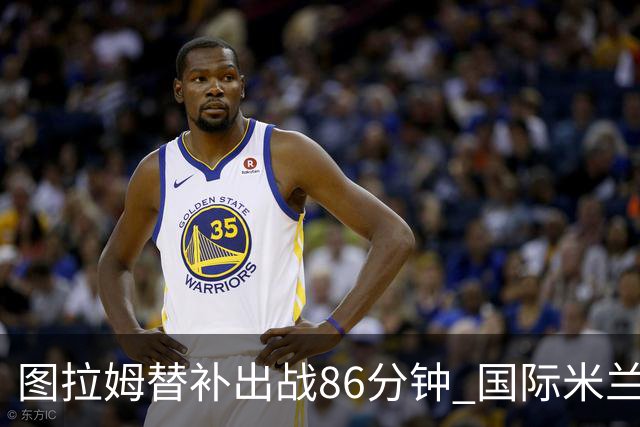 图拉姆替补出战86分钟 国际米兰备战德比的挑战与调整